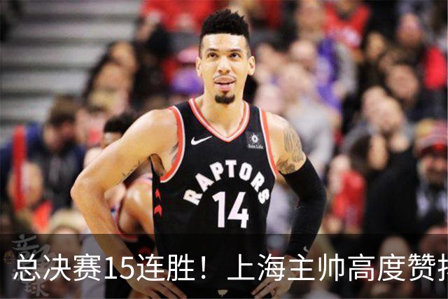 总决赛15连胜！上海主帅高度赞扬张镇麟：引进他是明智之举