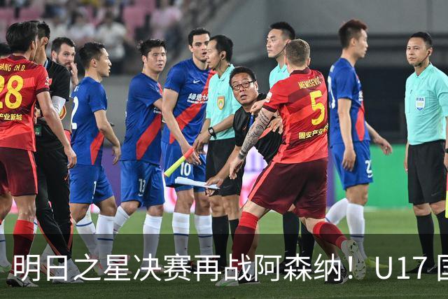 明日之星决赛再战阿森纳！U17 国足主帅浮嶋敏直言：非常期待这场对决