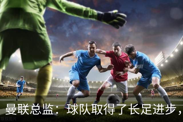 曼联总监：球队取得了长足进步，正在打造四线竞争的优秀队伍