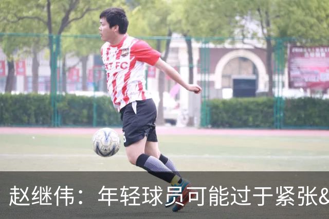 赵继伟：年轻球员可能过于紧张&心态不够放松 执行不好&失误也多