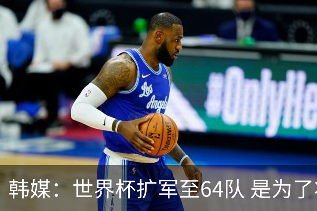 韩媒：世界杯扩军至64队 是为了将中国队送进决赛圈