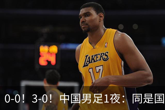 0-0！3-0！中国男足1夜：同是国家队，差距太大了？老大哥丢人了
