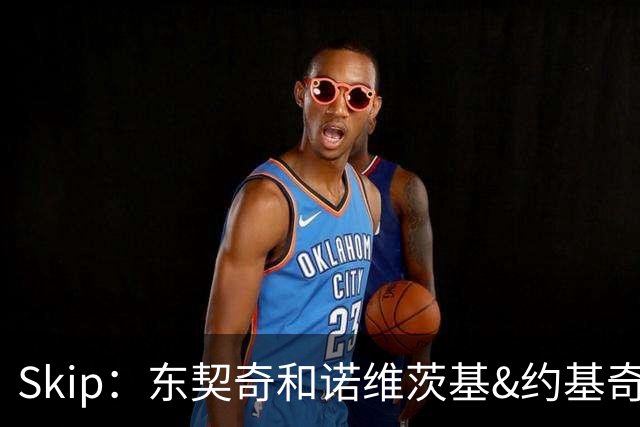 Skip：东契奇和诺维茨基&约基奇等欧洲白人完全重塑了篮球打法