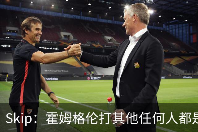 Skip：霍姆格伦打其他任何人都是全明星级别 唯独怕文班怕得要死